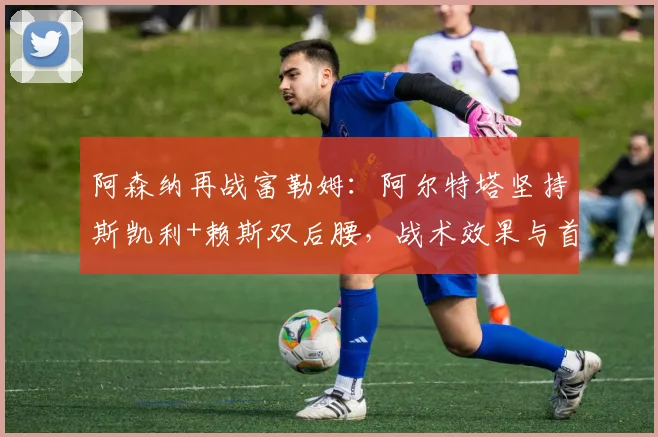 阿森纳再战富勒姆：阿尔特塔坚持斯凯利+赖斯双后腰，战术效果与首发深度解析