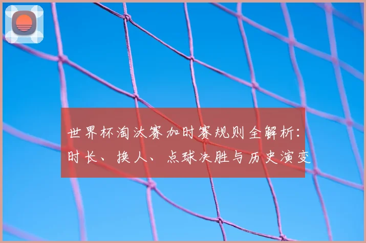 世界杯淘汰赛加时赛规则全解析:时长、换人、点球决胜与历史演变