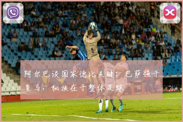 阿尔巴谈国家德比关键：巴萨强于皇马，秘诀在于整体足球