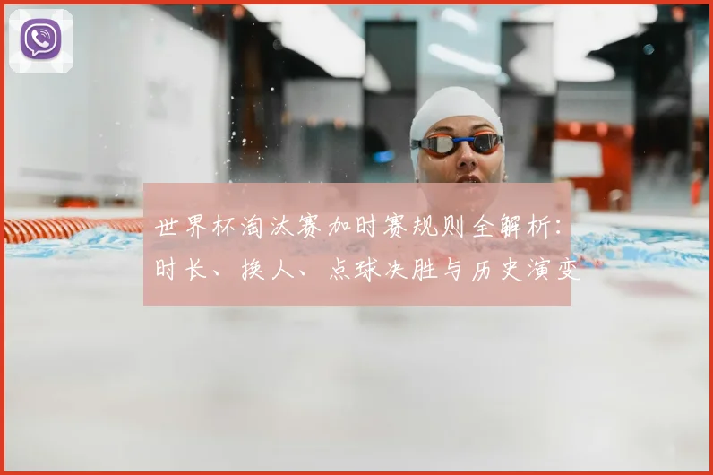 世界杯淘汰赛加时赛规则全解析：时长、换人、点球决胜与历史演变