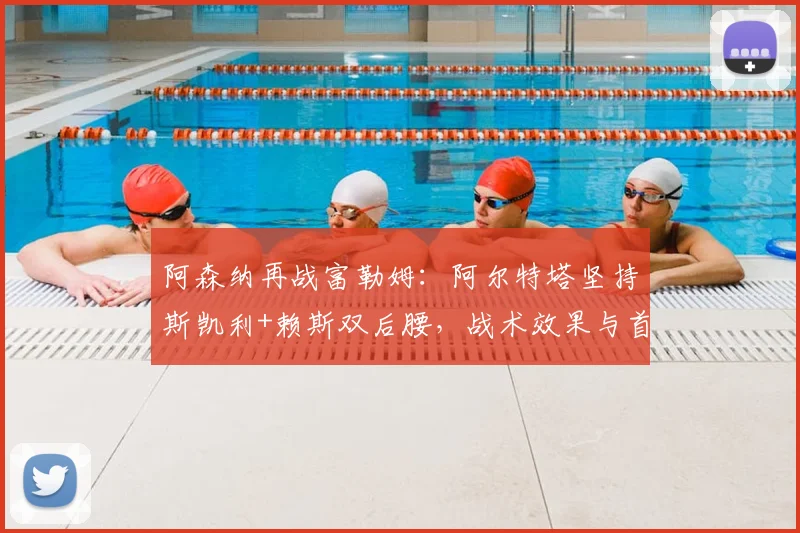 阿森纳再战富勒姆:阿尔特塔坚持斯凯利+赖斯双后腰,战术效果与首发深度解析